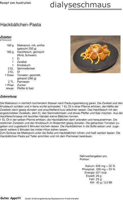 Rezept zum Ausdrucken Hackbällchen-Pasta Zutaten (2 Personen)  100	g Makkaroni, roh, einfrei (gekocht 250 g) 160	g Hackfleisch, gemischt (Rind, Schwein) 1	Ei 1	Zwiebel 1	Knoblauch 2	EL Semmelbrösel 2	EL Öl 1	Dose Tomaten, geschält, gehackt (280 g) 2	TL Parmesan 1	Prise Zucker etwas Pfeffer & Salz Zubereitung: Die Makkaroni in reichlich kochendem Wasser nach Packungsanleitung garen. Die Zwiebel und den Knoblauch schälen und in feine würfel schneiden. 1 EL Öl in einer Pfanne erhitzen, die Hälfte der Zwiebeln darin glasig dünsten und anschließend kurz abkühlen lassen. Das Hackfleisch mit den angedünsteten Zwiebeln, dem Ei, den Semmelbröseln und etwas Pfeffer und Salz mischen. Aus der Hackfleischmasse mit feuchten Händen kleine Bällchen formen. 1 EL Öl in der selben Pfanne erhitzen, die Hackbällchen darin anbraten und herausnehmen. Die restlichen Zwiebeln und den Knoblauch im Bratenfett glasig dünsten. Die gehackten Tomaten zugeben und zugedeckt 5 Minuten köcheln lassen. Die Hackbällchen in die Soße setzen und  zugedeckt weitere 5 Minuten bei milder Hitze ziehen lassen. Zum Schluss die Makkaroni unter die Soße und Hackbällchen rühren und heiß werden lassen. Die Hackbällchen-Pasta auf Teller anrichten und mit dem Parmesan besträuen. Nährwertangaben pro Portion:   Kalium: 648 mg = 32 % Phosphat: 330 mg = 33 % Energie: 521 kcal Eiweiß: 29 g Fett: 25 g KH: 42 g / 3,5 BE Guten Appetit Quelle: Ernährungsberatung Dialysezentrum Friedrichshafen