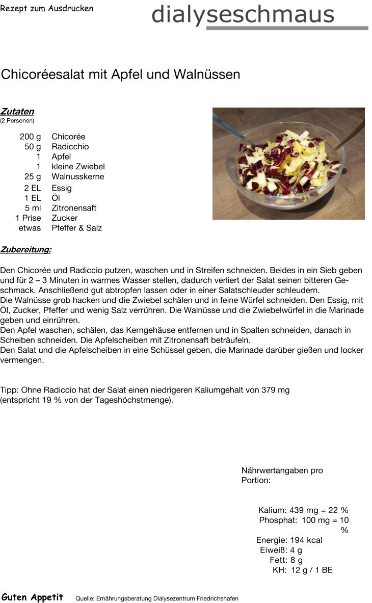 Rezept zum Ausdrucken Chicoréesalat mit Apfel und Walnüssen Zutaten (2 Personen)  200	g Chicorée 50	g Radicchio 1	Apfel 1	kleine Zwiebel 25	g Walnusskerne 2	EL Essig 1	EL Öl 5	ml Zitronensaft 1	Prise Zucker etwas Pfeffer & Salz Zubereitung: Den Chicorée und Radiccio putzen, waschen und in Streifen schneiden. Beides in ein Sieb geben und für 2 – 3 Minuten in warmes Wasser stellen, dadurch verliert der Salat seinen bitteren Geschmack. Anschließend gut abtropfen lassen oder in einer Salatschleuder schleudern. Die Walnüsse grob hacken und die Zwiebel schälen und in feine Würfel schneiden. Den Essig, mit Öl, Zucker, Pfeffer und wenig Salz verrühren. Die Walnüsse und die Zwiebelwürfel in die Marinade geben und einrühren. Den Apfel waschen, schälen, das Kerngehäuse entfernen und in Spalten schneiden, danach in Scheiben schneiden. Die Apfelscheiben mit Zitronensaft beträufeln. Den Salat und die Apfelscheiben in eine Schüssel geben, die Marinade darüber gießen und locker vermengen.   Tipp: Ohne Radiccio hat der Salat einen niedrigeren Kaliumgehalt von 379 mg  (entspricht 19 % von der Tageshöchstmenge). Nährwertangaben pro Portion:   Kalium: 439 mg = 22 % Phosphat: 100 mg = 10 % Energie: 194 kcal Eiweiß: 4 g Fett: 8 g  KH: 12 g / 1 BE Guten Appetit Quelle: Ernährungsberatung Dialysezentrum Friedrichshafen