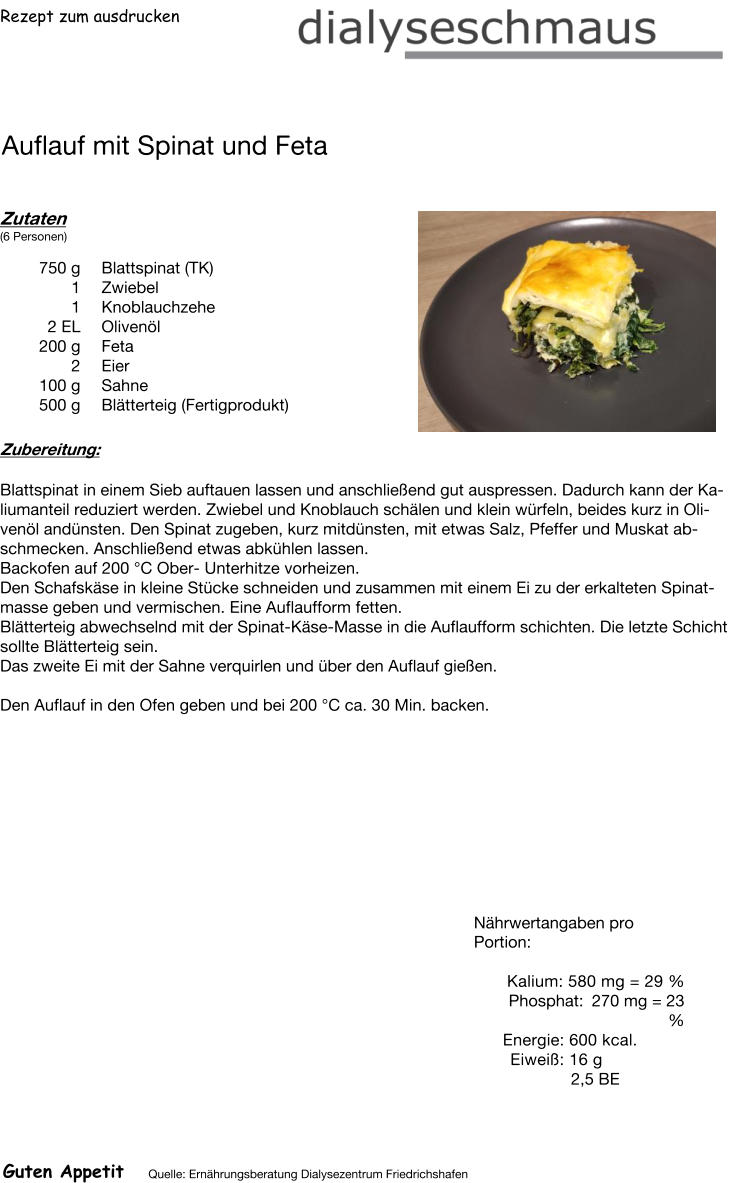 Rezept zum ausdrucken Auflauf mit Spinat und Feta Zutaten (6 Personen)  750	g Blattspinat (TK) 1	Zwiebel 1	Knoblauchzehe 2	EL Olivenöl 200	g Feta 2	Eier 100	g Sahne 500	g Blätterteig (Fertigprodukt) Zubereitung: Blattspinat in einem Sieb auftauen lassen und anschließend gut auspressen. Dadurch kann der Kaliumanteil reduziert werden. Zwiebel und Knoblauch schälen und klein würfeln, beides kurz in Olivenöl andünsten. Den Spinat zugeben, kurz mitdünsten, mit etwas Salz, Pfeffer und Muskat abschmecken. Anschließend etwas abkühlen lassen. Backofen auf 200 °C Ober- Unterhitze vorheizen. Den Schafskäse in kleine Stücke schneiden und zusammen mit einem Ei zu der erkalteten Spinatmasse geben und vermischen. Eine Auflaufform fetten. Blätterteig abwechselnd mit der Spinat-Käse-Masse in die Auflaufform schichten. Die letzte Schicht sollte Blätterteig sein. Das zweite Ei mit der Sahne verquirlen und über den Auflauf gießen.  Den Auflauf in den Ofen geben und bei 200 °C ca. 30 Min. backen. Nährwertangaben pro Portion:   Kalium: 580 mg = 29 % Phosphat: 270 mg = 23 % Energie: 600 kcal. Eiweiß: 16 g 2,5 BE Guten Appetit Quelle: Ernährungsberatung Dialysezentrum Friedrichshafen