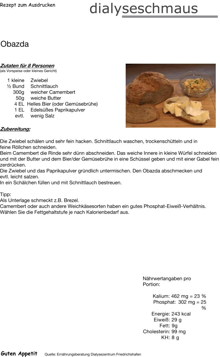 Rezept zum Ausdrucken Obazda Zutaten für 8 Personen (als Vorspeise oder kleines Gericht)  1 kleine Zwiebel  ½ Bund Schnittlauch 300g weicher Camembert 50g weiche Butter 4	EL  Helles Bier (oder Gemüsebrühe) 1	EL Edelsüßes Paprikapulver evtl. wenig Salz Zubereitung: Die Zwiebel schälen und sehr fein hacken. Schnittlauch waschen, trockenschütteln und in feine Röllchen schneiden. Beim Camembert die Rinde sehr dünn abschneiden. Das weiche Innere in kleine Würfel schneiden und mit der Butter und dem Bier/der Gemüsebrühe in eine Schüssel geben und mit einer Gabel fein zerdrücken. Die Zwiebel und das Paprikapulver gründlich untermischen. Den Obazda abschmecken und evtl. leicht salzen. In ein Schälchen füllen und mit Schnittlauch bestreuen.   Tipp: Als Unterlage schmeckt z.B. Brezel. Camembert oder auch andere Weichkäsesorten haben ein gutes Phosphat-Eiweiß-Verhältnis. Wählen Sie die Fettgehaltstufe je nach Kalorienbedarf aus. Nährwertangaben pro Portion:   Kalium: 462 mg = 23 % Phosphat: 302 mg = 25 % Energie: 243 kcal Eiweiß: 29 g Fett: 9g Cholesterin: 99 mg KH: 8 g Guten Appetit Quelle: Ernährungsberatung Dialysezentrum Friedrichshafen