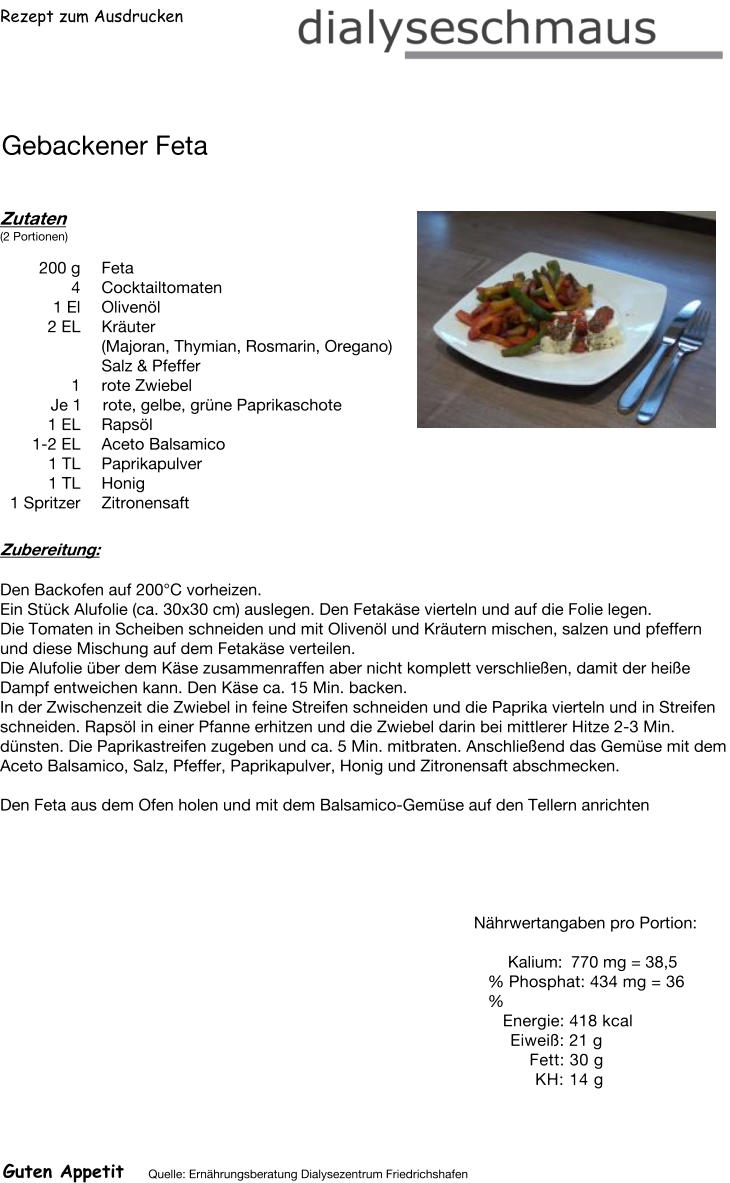 Rezept zum Ausdrucken Gebackener Feta Zutaten (2 Portionen)  200	g Feta 4	Cocktailtomaten 1	El Olivenöl 2	EL Kräuter (Majoran, Thymian, Rosmarin, Oregano) Salz & Pfeffer 1 rote Zwiebel Je 1 rote, gelbe, grüne Paprikaschote  1 EL Rapsöl 1-2 EL Aceto Balsamico 1	TL Paprikapulver 1	TL Honig 1	Spritzer Zitronensaft Zubereitung: Den Backofen auf 200°C vorheizen. Ein Stück Alufolie (ca. 30x30 cm) auslegen. Den Fetakäse vierteln und auf die Folie legen. Die Tomaten in Scheiben schneiden und mit Olivenöl und Kräutern mischen, salzen und pfeffern und diese Mischung auf dem Fetakäse verteilen. Die Alufolie über dem Käse zusammenraffen aber nicht komplett verschließen, damit der heiße Dampf entweichen kann. Den Käse ca. 15 Min. backen. In der Zwischenzeit die Zwiebel in feine Streifen schneiden und die Paprika vierteln und in Streifen schneiden. Rapsöl in einer Pfanne erhitzen und die Zwiebel darin bei mittlerer Hitze 2-3 Min. dünsten. Die Paprikastreifen zugeben und ca. 5 Min. mitbraten. Anschließend das Gemüse mit dem Aceto Balsamico, Salz, Pfeffer, Paprikapulver, Honig und Zitronensaft abschmecken.  Den Feta aus dem Ofen holen und mit dem Balsamico-Gemüse auf den Tellern anrichten Nährwertangaben pro Portion:   Kalium: 770 mg = 38,5 % Phosphat: 434 mg = 36 % Energie: 418 kcal Eiweiß: 21 g Fett: 30 g KH: 14 g Guten Appetit Quelle: Ernährungsberatung Dialysezentrum Friedrichshafen