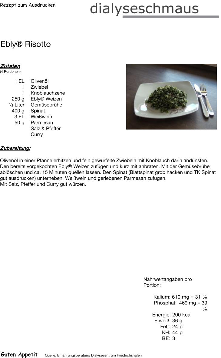 Rezept zum Ausdrucken Ebly® Risotto Zutaten (4 Portionen)  1	EL Olivenöl 1	Zwiebel 1	Knoblauchzehe 250	g Ebly® Weizen ½ Liter Gemüsebrühe 400	g Spinat 3	EL Weißwein 50	g Parmesan Salz & Pfeffer Curry Zubereitung: Olivenöl in einer Pfanne erhitzen und fein gewürfelte Zwiebeln mit Knoblauch darin andünsten. Den bereits vorgekochten Ebly® Weizen zufügen und kurz mit anbraten. Mit der Gemüsebrühe ablöschen und ca. 15 Minuten quellen lassen. Den Spinat (Blattspinat grob hacken und TK Spinat gut ausdrücken) unterheben. Weißwein und geriebenen Parmesan zufügen. Mit Salz, Pfeffer und Curry gut würzen. Nährwertangaben pro Portion:   Kalium: 610 mg = 31 % Phosphat: 469 mg = 39 % Energie: 200 kcal Eiweiß: 36 g Fett: 24 g KH: 44 g BE: 3 Guten Appetit Quelle: Ernährungsberatung Dialysezentrum Friedrichshafen
