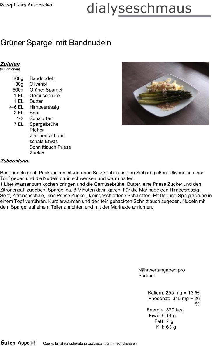 Rezept zum Ausdrucken Grüner Spargel mit Bandnudeln Zutaten (4 Portionen)  300g Bandnudeln 30g Olivenöl 500g Grüner Spargel 1	EL Gemüsebrühe 1	EL Butter 4-6 EL Himbeeressig  2 EL Senf 1-2 Schalotten 7 EL Spargelbrühe  Pfeffer Zitronensaft und -schale Etwas Schnittlauch Priese Zucker Zubereitung: Bandnudeln nach Packungsanleitung ohne Salz kochen und im Sieb abgießen. Olivenöl in einen Topf geben und die Nudeln darin schwenken und warm halten. 1 Liter Wasser zum kochen bringen und die Gemüsebrühe, Butter, eine Priese Zucker und den Zitronensaft zugeben. Spargel ca. 8 Minuten darin garen. Für die Marinade den Himbeeressig, Senf, Zitronenschale, eine Priese Zucker, kleingeschnittene Schalotten, Pfeffer und Spargelbrühe in einem Topf verrühren. Kurz erwärmen und den fein gehackten Schnittlauch zugeben. Nudeln mit dem Spargel auf einem Teller anrichten und mit der Marinade anrichten. Nährwertangaben pro Portion:   Kalium: 255 mg = 13 % Phosphat: 315 mg = 26 % Energie: 370 kcal Eiweiß: 14 g Fett: 7 g  KH: 63 g Guten Appetit Quelle: Ernährungsberatung Dialysezentrum Friedrichshafen