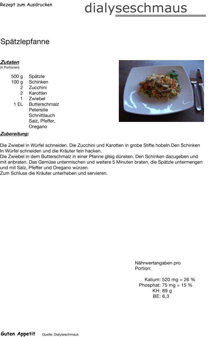 Rezept zum Ausdrucken Spätzlepfanne Zutaten (4 Portionen)  500	g Spätzle 100	g Schinken 2	Zucchini 2	Karotten 1	Zwiebel 1	EL Butterschmalz Petersilie Schnittlauch Salz, Pfeffer, Oregano Zubereitung: Die Zwiebel in Würfel schneiden. Die Zucchini und Karotten in grobe Stifte hobeln.Den Schinken In Würfel schneiden und die Kräuter fein hacken. Die Zwiebel in dem Butterschmalz in einer Pfanne glsig dünsten. Den Schinken dazugeben und mit anbraten. Das Gemüse untermischen und weitere 5 Minuten braten, die Spätzle untermengen und mit Salz, Pfeffer und Oregano würzen. Zum Schluss die Kräuter unterheben und servieren. Nährwertangaben pro Portion:   Kalium: 520 mg = 26 % Phosphat: 75 mg = 15 % KH: 89 g  BE: 6,3 Guten Appetit Quelle: Dialyseschmaus