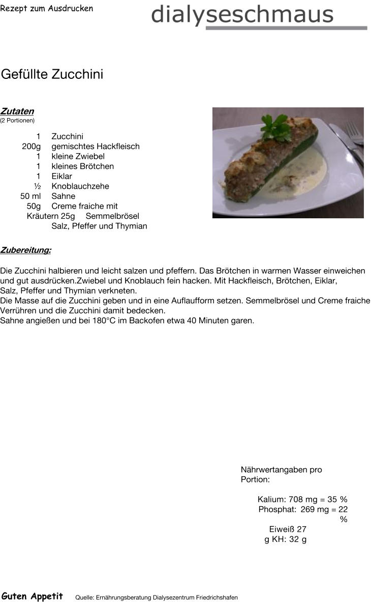 Rezept zum Ausdrucken Gefüllte Zucchini Zutaten (2 Portionen)  1	Zucchini 200g gemischtes Hackfleisch 1	kleine Zwiebel 1	kleines Brötchen 1	Eiklar  ½ Knoblauchzehe 50	ml Sahne 50g Creme fraiche mit Kräutern 25g Semmelbrösel Salz, Pfeffer und Thymian Zubereitung: Die Zucchini halbieren und leicht salzen und pfeffern. Das Brötchen in warmen Wasser einweichen und gut ausdrücken.Zwiebel und Knoblauch fein hacken. Mit Hackfleisch, Brötchen, Eiklar, Salz, Pfeffer und Thymian verkneten. Die Masse auf die Zucchini geben und in eine Auflaufform setzen. Semmelbrösel und Creme fraiche Verrühren und die Zucchini damit bedecken. Sahne angießen und bei 180°C im Backofen etwa 40 Minuten garen. Nährwertangaben pro Portion:   Kalium: 708 mg = 35 % Phosphat: 269 mg = 22 % Eiweiß 27 g KH: 32 g Guten Appetit Quelle: Ernährungsberatung Dialysezentrum Friedrichshafen