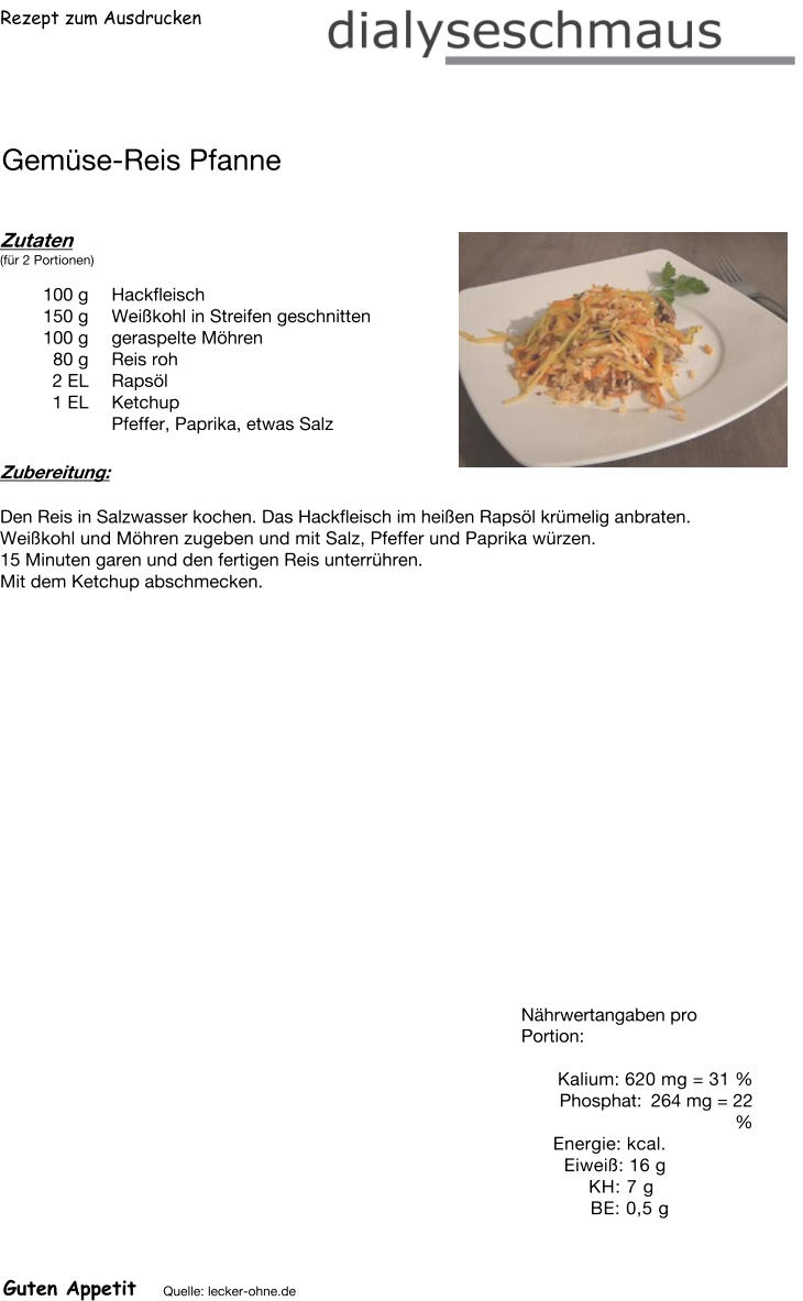Rezept zum Ausdrucken Gemüse-Reis Pfanne Zutaten (für 2 Portionen)  100	g Hackfleisch 150	g Weißkohl in Streifen geschnitten 100	g geraspelte Möhren 80	g Reis roh 2	EL Rapsöl 1	EL Ketchup Pfeffer, Paprika, etwas Salz Zubereitung: Den Reis in Salzwasser kochen. Das Hackfleisch im heißen Rapsöl krümelig anbraten. Weißkohl und Möhren zugeben und mit Salz, Pfeffer und Paprika würzen. 15 Minuten garen und den fertigen Reis unterrühren.  Mit dem Ketchup abschmecken. Nährwertangaben pro Portion:   Kalium: 620 mg = 31 % Phosphat: 264 mg = 22 % Energie: kcal. Eiweiß: 16 g KH: 7 g  BE: 0,5 g Guten Appetit Quelle: lecker-ohne.de