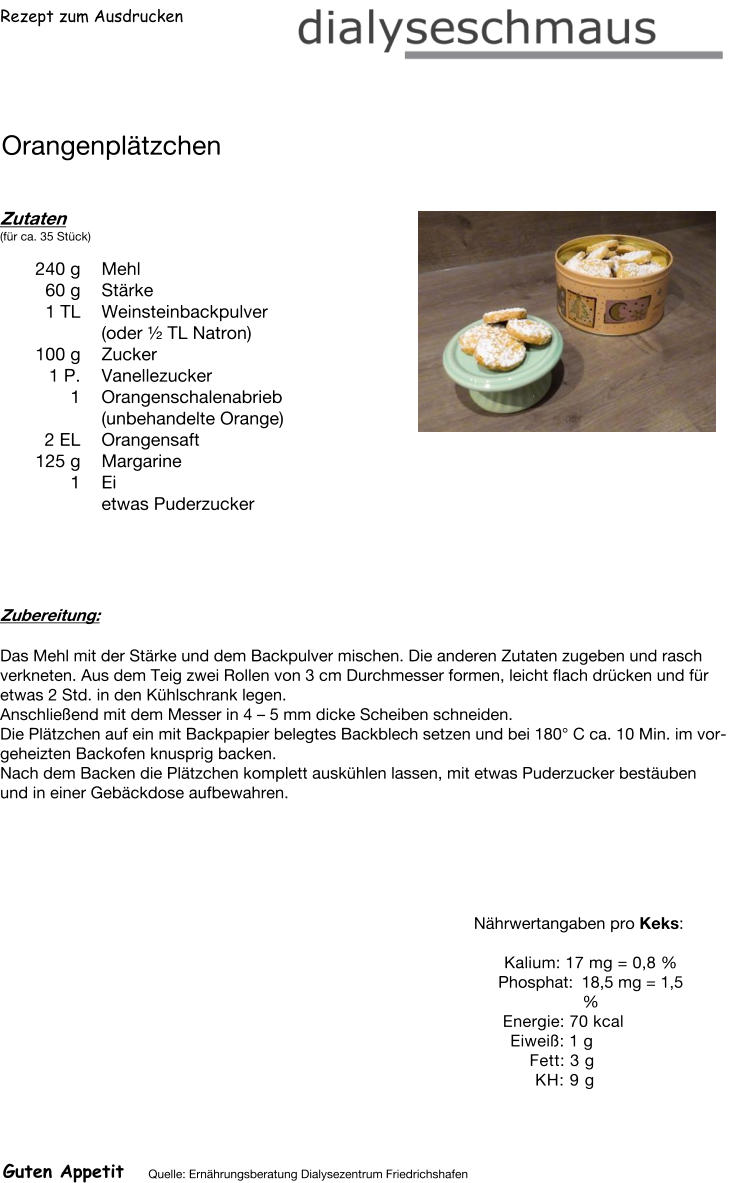 Rezept zum Ausdrucken Orangenplätzchen Zutaten (für ca. 35 Stück)  240	g Mehl 60	g Stärke 1	TL Weinsteinbackpulver (oder ½ TL Natron) 100	g Zucker 1	P. Vanellezucker 1	Orangenschalenabrieb (unbehandelte Orange) 2	EL Orangensaft 125	g Margarine 1	Ei  etwas Puderzucker Zubereitung: Das Mehl mit der Stärke und dem Backpulver mischen. Die anderen Zutaten zugeben und rasch verkneten. Aus dem Teig zwei Rollen von 3 cm Durchmesser formen, leicht flach drücken und für etwas 2 Std. in den Kühlschrank legen. Anschließend mit dem Messer in 4 – 5 mm dicke Scheiben schneiden. Die Plätzchen auf ein mit Backpapier belegtes Backblech setzen und bei 180° C ca. 10 Min. im vorgeheizten Backofen knusprig backen. Nach dem Backen die Plätzchen komplett auskühlen lassen, mit etwas Puderzucker bestäuben und in einer Gebäckdose aufbewahren. Nährwertangaben pro Keks:   Kalium: 17 mg = 0,8 % Phosphat: 18,5 mg = 1,5 % Energie: 70 kcal Eiweiß: 1 g Fett: 3 g KH: 9 g Guten Appetit Quelle: Ernährungsberatung Dialysezentrum Friedrichshafen