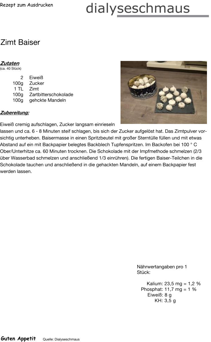 Rezept zum Ausdrucken Zimt Baiser Zutaten (ca. 40 Stück)  2	Eiweiß 100g Zucker 1	TL Zimt 100g Zartbitterschokolade 100g gehckte Mandeln Zubereitung: Eiweiß cremig aufschlagen, Zucker langsam einrieseln lassen und ca. 6 - 8 Minuten steif schlagen, bis sich der Zucker aufgelöst hat. Das Zimtpulver vorsichtig unterheben. Baisermasse in einen Spritzbeutel mit großer Sterntülle füllen und mit etwas Abstand auf ein mit Backpapier belegtes Backblech Tupfenspritzen. Im Backofen bei 100 ° C Ober/Unterhitze ca. 60 Minuten trocknen. Die Schokolade mit der Impfmethode schmelzen (2/3 über Wasserbad schmelzen und anschließend 1/3 einrühren). Die fertigen Baiser-Teilchen in die Schokolade tauchen und anschließend in die gehackten Mandeln, auf einem Backpapier fest werden lassen. Nährwertangaben pro 1 Stück:   Kalium: 23,5 mg = 1,2 % Phosphat: 11,7 mg = 1 % Eiweiß: 8 g  KH: 3,5 g Guten Appetit Quelle: Dialyseschmaus
