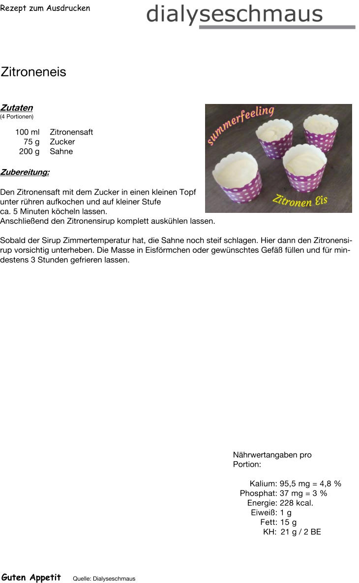 Rezept zum Ausdrucken Zitroneneis Zutaten (4 Portionen)  100	ml Zitronensaft 75	g Zucker 200	g Sahne Zubereitung: Den Zitronensaft mit dem Zucker in einen kleinen Topf  unter rühren aufkochen und auf kleiner Stufe  ca. 5 Minuten köcheln lassen. Anschließend den Zitronensirup komplett auskühlen lassen.  Sobald der Sirup Zimmertemperatur hat, die Sahne noch steif schlagen. Hier dann den Zitronensirup vorsichtig unterheben. Die Masse in Eisförmchen oder gewünschtes Gefäß füllen und für mindestens 3 Stunden gefrieren lassen. Nährwertangaben pro Portion:   Kalium: 95,5 mg = 4,8 % Phosphat: 37 mg = 3 % Energie: 228 kcal. Eiweiß: 1 g Fett: 15 g  KH: 21 g / 2 BE Guten Appetit Quelle: Dialyseschmaus
