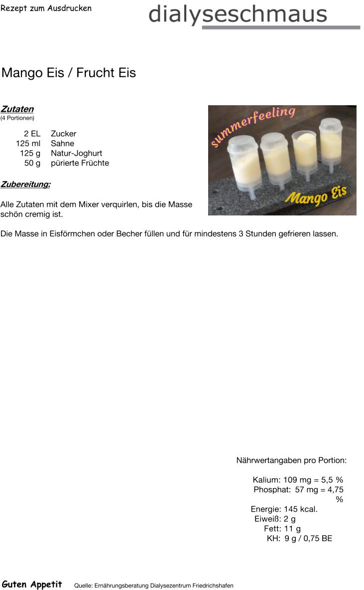 Rezept zum Ausdrucken Mango Eis / Frucht Eis Zutaten (4 Portionen)  2	EL Zucker 125	ml Sahne 125	g Natur-Joghurt 50	g pürierte Früchte Zubereitung: Alle Zutaten mit dem Mixer verquirlen, bis die Masse  schön cremig ist.  Die Masse in Eisförmchen oder Becher füllen und für mindestens 3 Stunden gefrieren lassen. Nährwertangaben pro Portion:   Kalium: 109 mg = 5,5 % Phosphat: 57 mg = 4,75 % Energie: 145 kcal. Eiweiß: 2 g Fett: 11 g KH: 9 g / 0,75 BE Guten Appetit Quelle: Ernährungsberatung Dialysezentrum Friedrichshafen