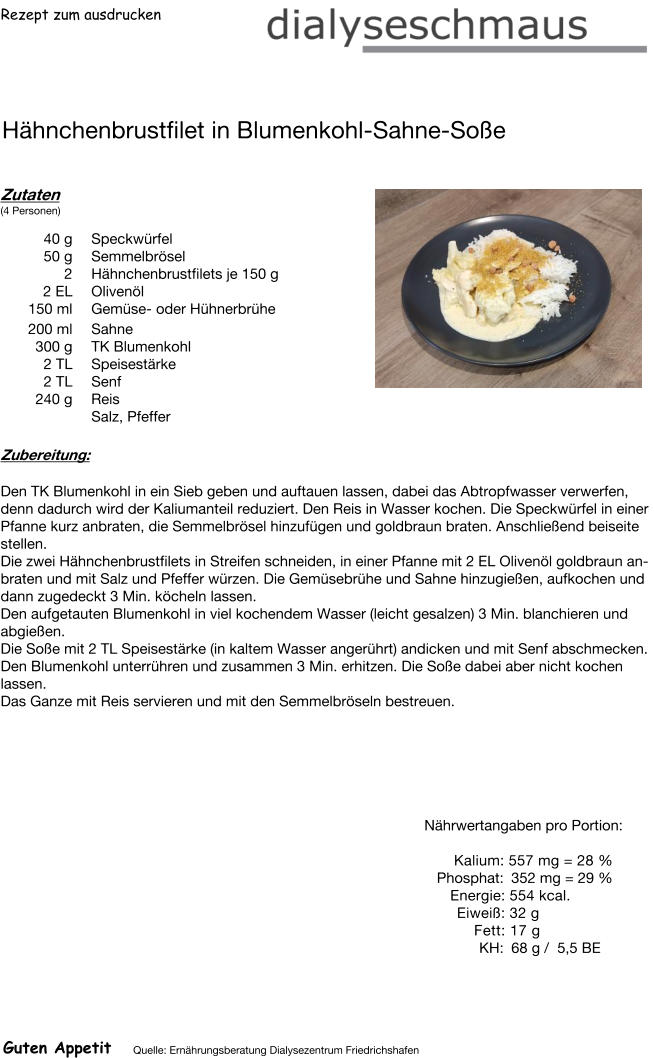 Rezept zum ausdrucken Hähnchenbrustfilet in Blumenkohl-Sahne-Soße Zutaten (4 Personen)  40	g Speckwürfel 50	g Semmelbrösel 2	Hähnchenbrustfilets je 150 g 2	EL Olivenöl 150	ml Gemüse- oder Hühnerbrühe 200	ml  Sahne 300	g TK Blumenkohl 2	TL Speisestärke 2	TL Senf 240	g Reis Salz, Pfeffer Zubereitung: Den TK Blumenkohl in ein Sieb geben und auftauen lassen, dabei das Abtropfwasser verwerfen, denn dadurch wird der Kaliumanteil reduziert. Den Reis in Wasser kochen. Die Speckwürfel in einer Pfanne kurz anbraten, die Semmelbrösel hinzufügen und goldbraun braten. Anschließend beiseite stellen. Die zwei Hähnchenbrustfilets in Streifen schneiden, in einer Pfanne mit 2 EL Olivenöl goldbraun anbraten und mit Salz und Pfeffer würzen. Die Gemüsebrühe und Sahne hinzugießen, aufkochen und dann zugedeckt 3 Min. köcheln lassen. Den aufgetauten Blumenkohl in viel kochendem Wasser (leicht gesalzen) 3 Min. blanchieren und abgießen. Die Soße mit 2 TL Speisestärke (in kaltem Wasser angerührt) andicken und mit Senf abschmecken. Den Blumenkohl unterrühren und zusammen 3 Min. erhitzen. Die Soße dabei aber nicht kochen lassen. Das Ganze mit Reis servieren und mit den Semmelbröseln bestreuen. Nährwertangaben pro Portion:   Kalium: 557 mg = 28 % Phosphat: 352 mg = 29 % Energie: 554 kcal. Eiweiß: 32 g Fett: 17 g KH: 68 g /  5,5 BE Guten Appetit Quelle: Ernährungsberatung Dialysezentrum Friedrichshafen