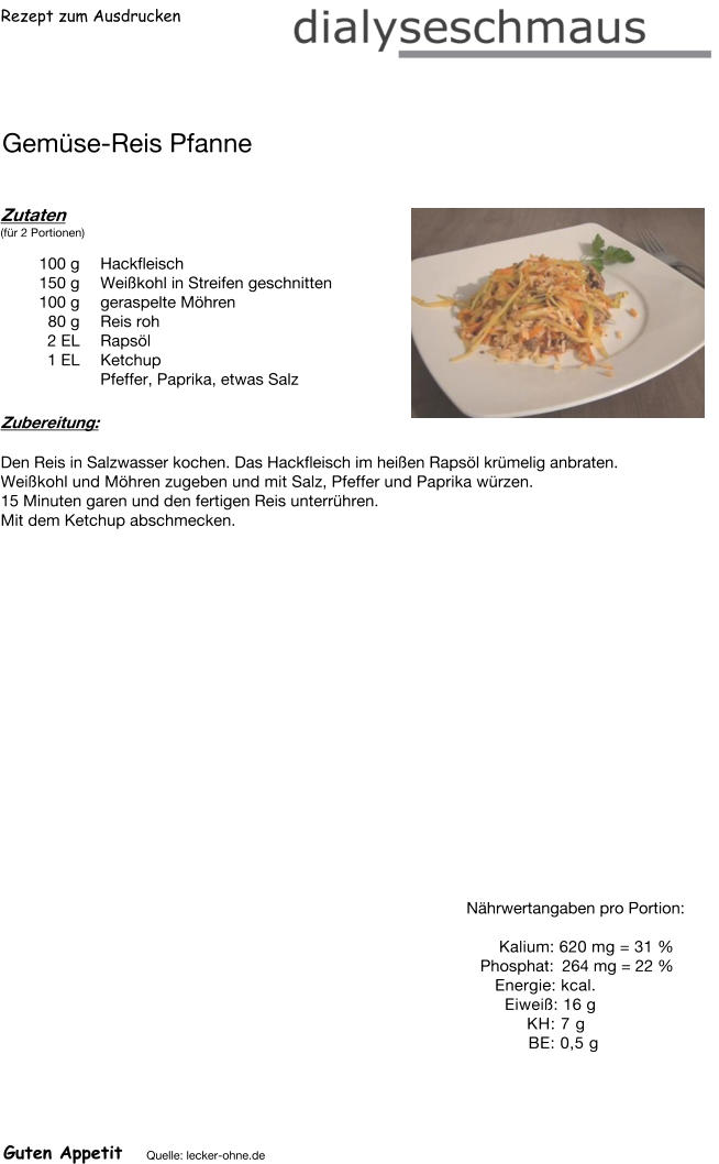 Rezept zum Ausdrucken Gemüse-Reis Pfanne Zutaten (für 2 Portionen)  100	g Hackfleisch 150	g Weißkohl in Streifen geschnitten 100	g geraspelte Möhren 80	g Reis roh 2	EL Rapsöl 1	EL Ketchup Pfeffer, Paprika, etwas Salz Zubereitung: Den Reis in Salzwasser kochen. Das Hackfleisch im heißen Rapsöl krümelig anbraten. Weißkohl und Möhren zugeben und mit Salz, Pfeffer und Paprika würzen. 15 Minuten garen und den fertigen Reis unterrühren.  Mit dem Ketchup abschmecken. Nährwertangaben pro Portion:   Kalium: 620 mg = 31 % Phosphat: 264 mg = 22 % Energie: kcal. Eiweiß: 16 g KH: 7 g  BE: 0,5 g Guten Appetit Quelle: lecker-ohne.de