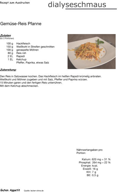 Rezept zum Ausdrucken Gemüse-Reis Pfanne Zutaten (für 2 Portionen)  100	g Hackfleisch 150	g Weißkohl in Streifen geschnitten 100	g geraspelte Möhren 80	g Reis roh 2	EL Rapsöl 1	EL Ketchup Pfeffer, Paprika, etwas Salz Zubereitung: Den Reis in Salzwasser kochen. Das Hackfleisch im heißen Rapsöl krümelig anbraten. Weißkohl und Möhren zugeben und mit Salz, Pfeffer und Paprika würzen. 15 Minuten garen und den fertigen Reis unterrühren.  Mit dem Ketchup abschmecken. Nährwertangaben pro Portion:   Kalium: 620 mg = 31 % Phosphat: 264 mg = 22 % Energie: kcal. Eiweiß: 16 g KH: 7 g  BE: 0,5 g Guten Appetit Quelle: lecker-ohne.de